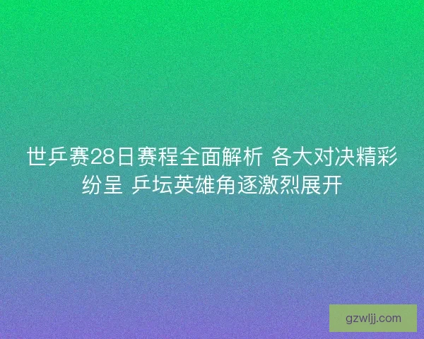 世乒赛28日赛程全面解析 各大对决精彩纷呈 乒坛英雄角逐激烈展开