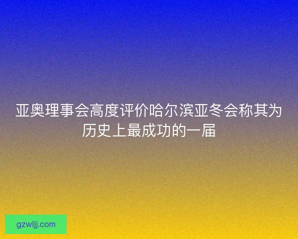 亚奥理事会高度评价哈尔滨亚冬会称其为历史上最成功的一届