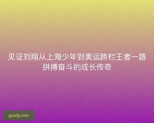 见证刘翔从上海少年到奥运跨栏王者一路拼搏奋斗的成长传奇